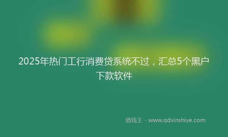 2025年热门工行消费贷系统不过，汇总5个黑户下款软件
