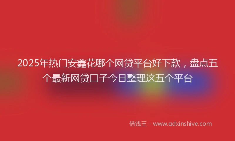 2025年热门安鑫花哪个网贷平台好下款，盘点五个最新网贷口子今日整理这五个平台
