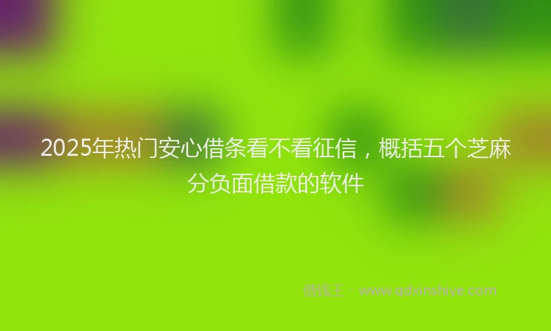 2025年热门安心借条看不看征信，概括五个芝麻分负面借款的软件
