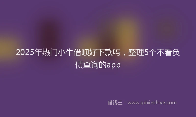 2025年热门小牛借呗好下款吗，整理5个不看负债查询的app