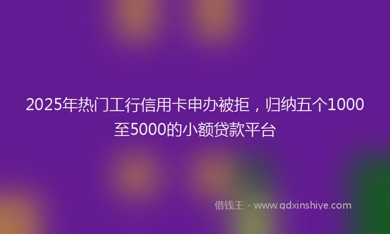 2025年热门工行信用卡申办被拒，归纳五个1000至5000的小额贷款平台