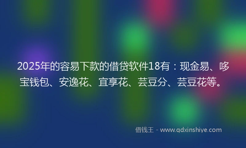 2025年的容易下款的借贷软件18有：现金易、哆宝钱包、安逸花、宜享花、芸豆分、芸豆花等。