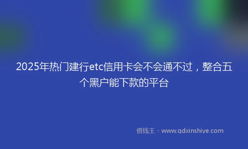 2025年热门建行etc信用卡会不会通不过，整合五个黑户能下款的平台