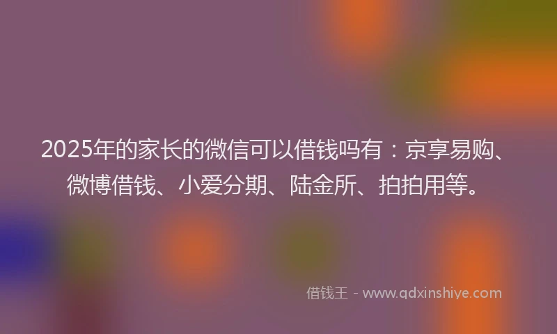 2025年的家长的微信可以借钱吗有：京享易购、微博借钱、小爱分期、陆金所、拍拍用等。