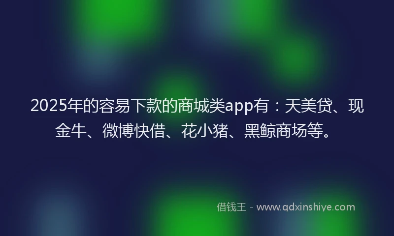2025年的容易下款的商城类app有：天美贷、现金牛、微博快借、花小猪、黑鲸商场等。