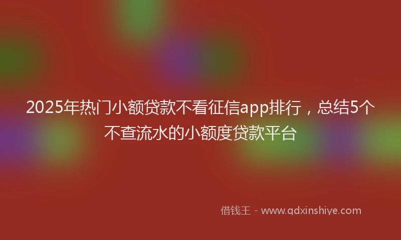 2025年热门小额贷款不看征信app排行，总结5个不查流水的小额度贷款平台