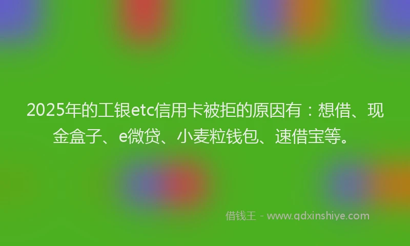 2025年的工银etc信用卡被拒的原因有：想借、现金盒子、e微贷、小麦粒钱包、速借宝等。