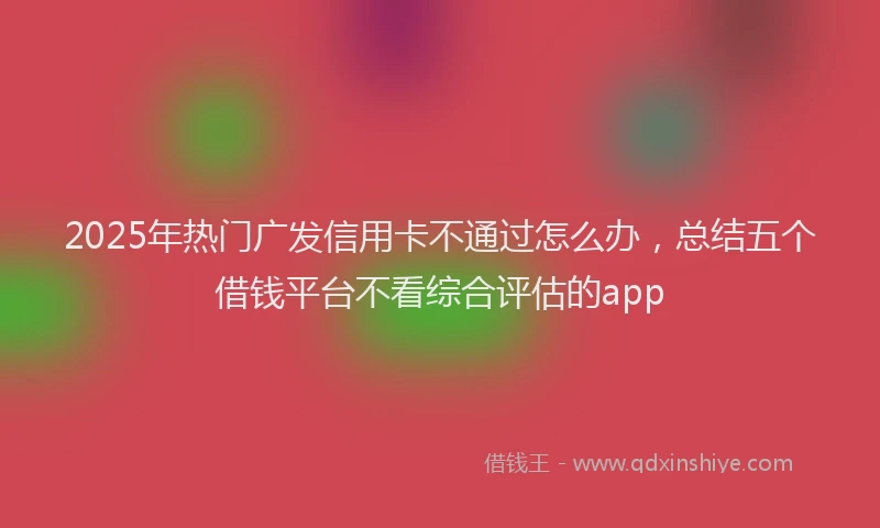 2025年热门广发信用卡不通过怎么办，总结五个借钱平台不看综合评估的app
