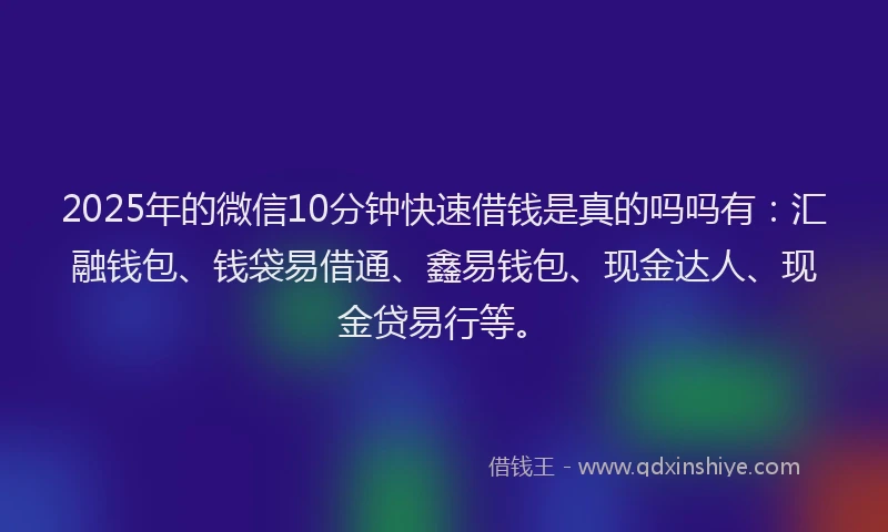 2025年的微信10分钟快速借钱是真的吗吗有：汇融钱包、钱袋易借通、鑫易钱包、现金达人、现金贷易行等。