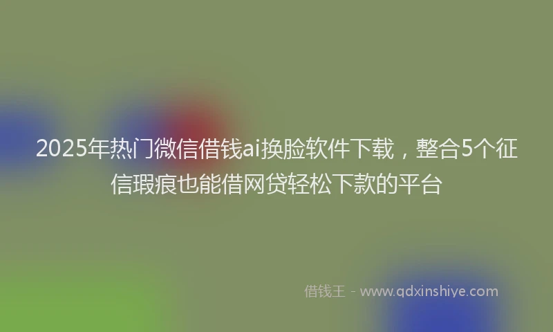 2025年热门微信借钱ai换脸软件下载，整合5个征信瑕疵也能借网贷轻松下款的平台