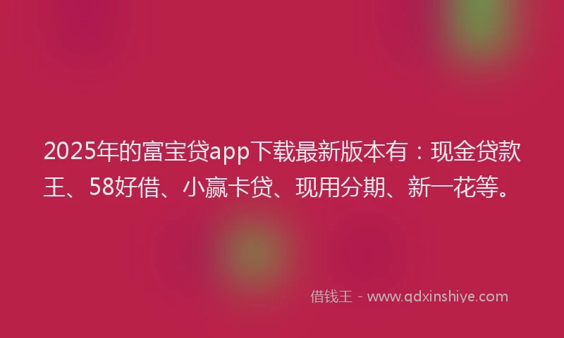 2025年的富宝贷app下载最新版本有：现金贷款王、58好借、小赢卡贷、现用分期、新一花等。