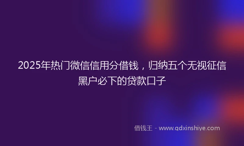 2025年热门微信信用分借钱，归纳五个无视征信黑户必下的贷款口子