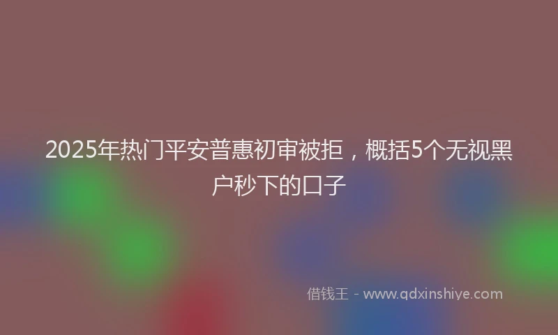 2025年热门平安普惠初审被拒，概括5个无视黑户秒下的口子