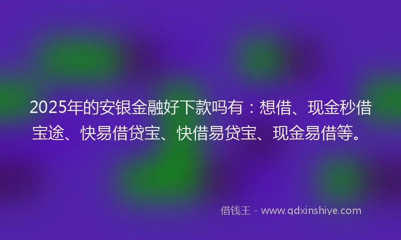 2025年的安银金融好下款吗有：想借、现金秒借宝途、快易借贷宝、快借易贷宝、现金易借等。