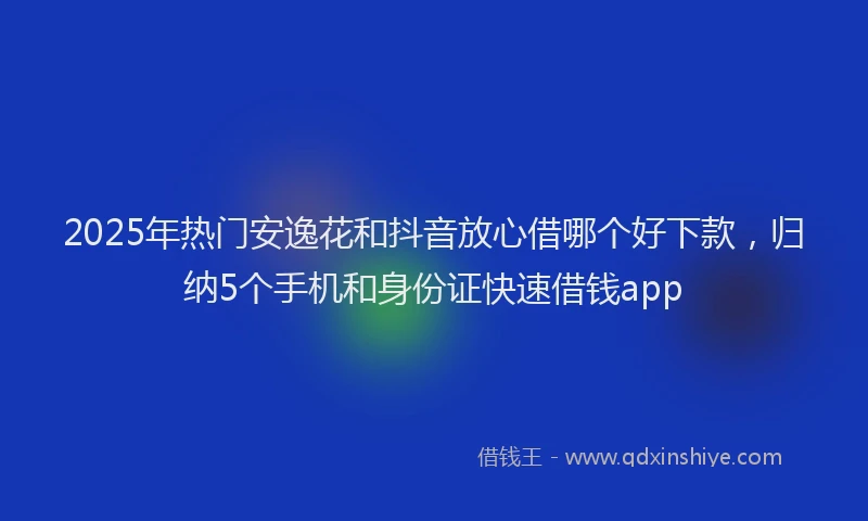 2025年热门安逸花和抖音放心借哪个好下款，归纳5个手机和身份证快速借钱app