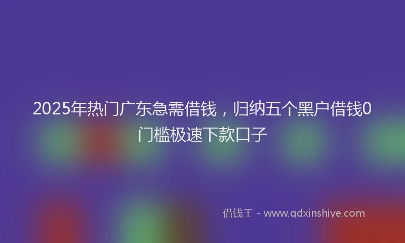 2025年热门广东急需借钱，归纳五个黑户借钱0门槛极速下款口子