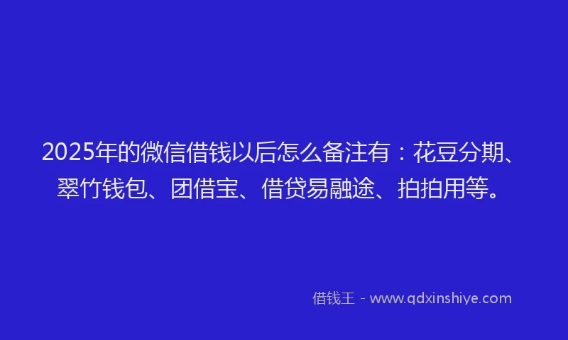 2025年的微信借钱以后怎么备注有：花豆分期、翠竹钱包、团借宝、借贷易融途、拍拍用等。