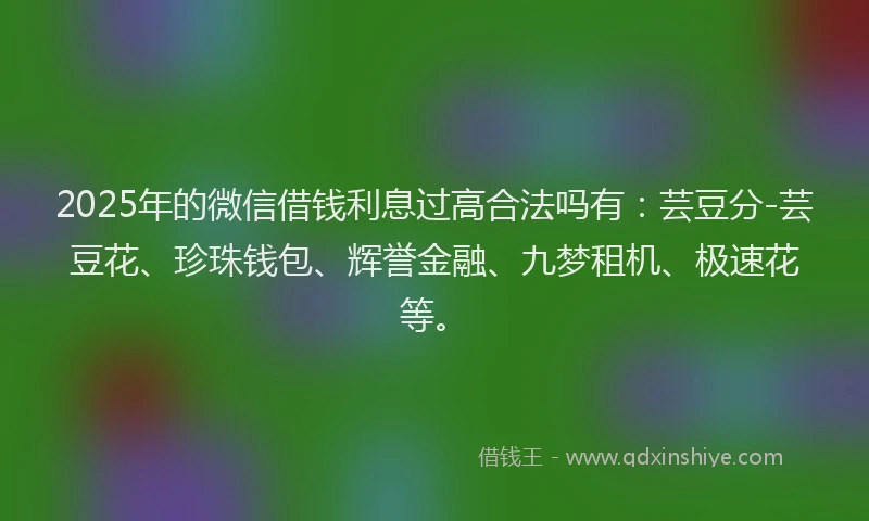 2025年的微信借钱利息过高合法吗有：芸豆分-芸豆花、珍珠钱包、辉誉金融、九梦租机、极速花等。