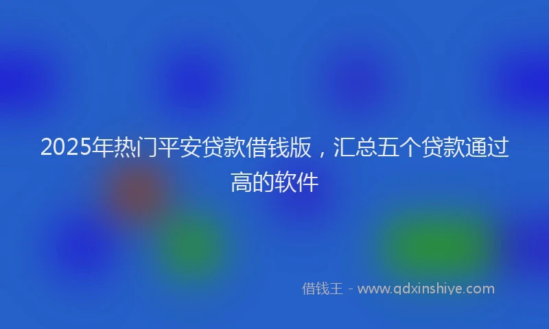 2025年热门平安贷款借钱版，汇总五个贷款通过高的软件