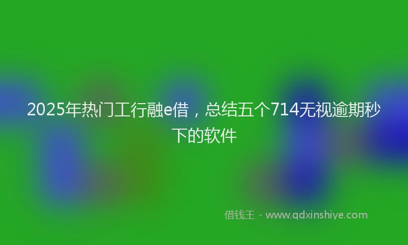 2025年热门工行融e借，总结五个714无视逾期秒下的软件