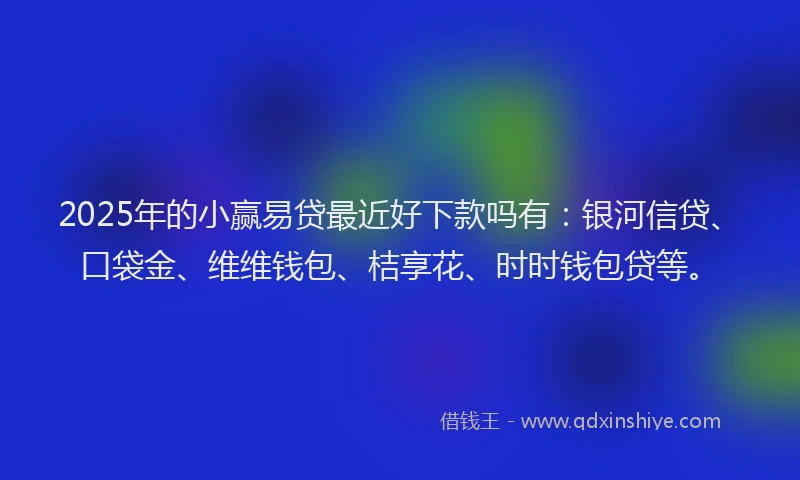 2025年的小赢易贷最近好下款吗有：银河信贷、口袋金、维维钱包、桔享花、时时钱包贷等。