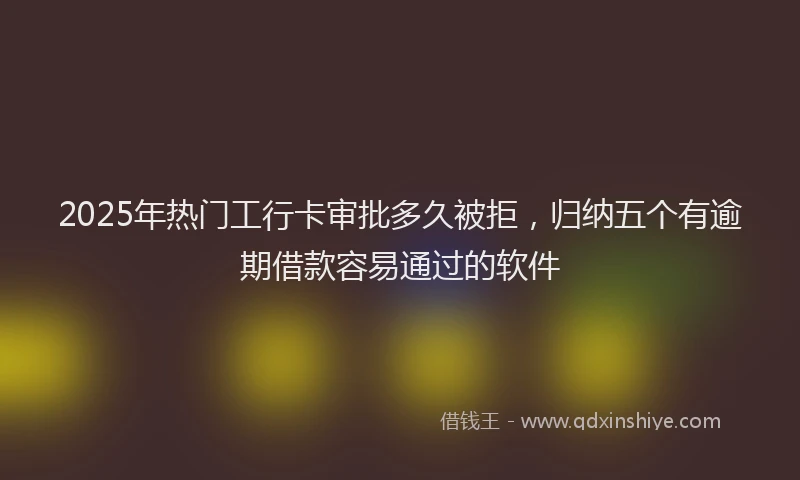 2025年热门工行卡审批多久被拒，归纳五个有逾期借款容易通过的软件
