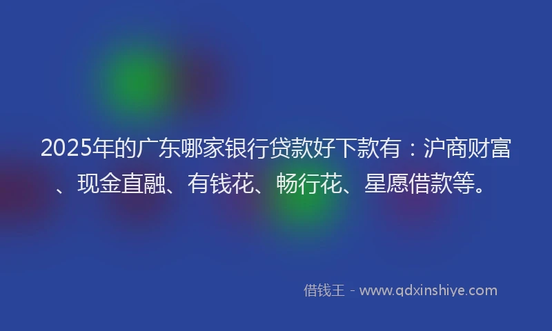 2025年的广东哪家银行贷款好下款有：沪商财富、现金直融、有钱花、畅行花、星愿借款等。