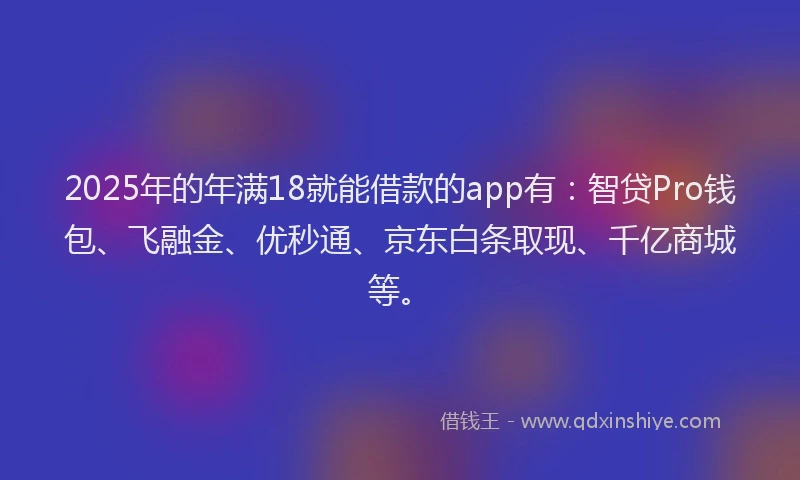 2025年的年满18就能借款的app有：智贷Pro钱包、飞融金、优秒通、京东白条取现、千亿商城等。