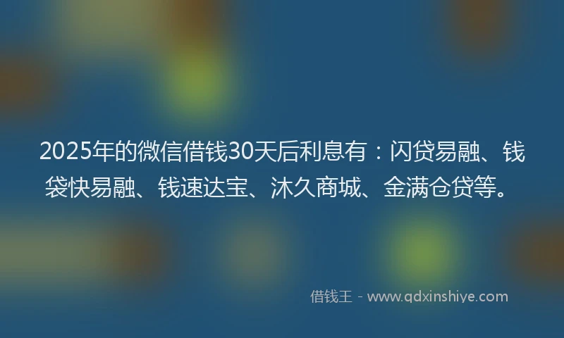 2025年的微信借钱30天后利息有：闪贷易融、钱袋快易融、钱速达宝、沐久商城、金满仓贷等。