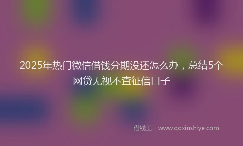 2025年热门微信借钱分期没还怎么办，总结5个网贷无视不查征信口子
