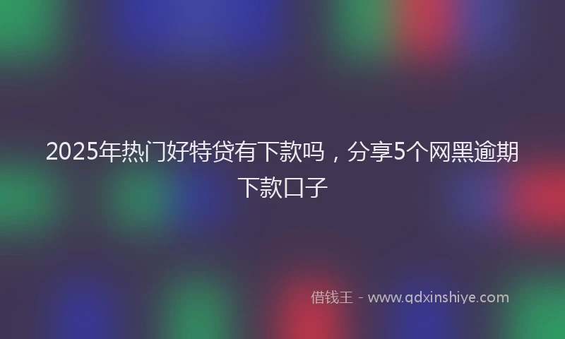 2025年热门好特贷有下款吗，分享5个网黑逾期下款口子