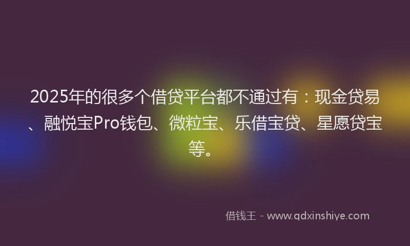 2025年的很多个借贷平台都不通过有：现金贷易、融悦宝Pro钱包、微粒宝、乐借宝贷、星愿贷宝等。