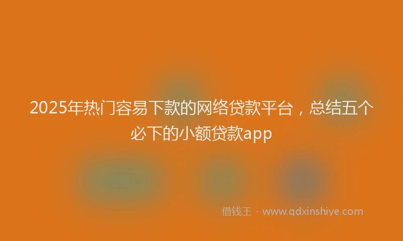 2025年热门容易下款的网络贷款平台，总结五个必下的小额贷款app