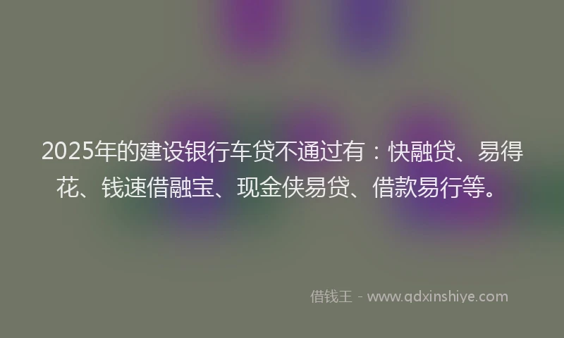 2025年的建设银行车贷不通过有：快融贷、易得花、钱速借融宝、现金侠易贷、借款易行等。