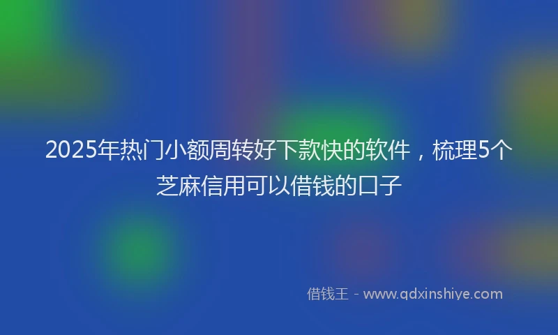 2025年热门小额周转好下款快的软件，梳理5个芝麻信用可以借钱的口子
