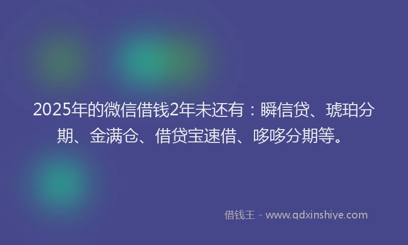 2025年的微信借钱2年未还有：瞬信贷、琥珀分期、金满仓、借贷宝速借、哆哆分期等。