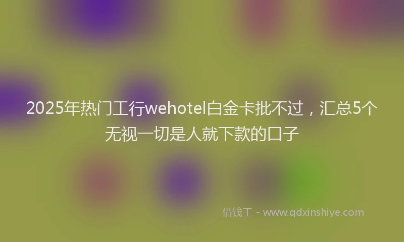2025年热门工行wehotel白金卡批不过，汇总5个无视一切是人就下款的口子
