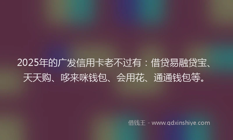 2025年的广发信用卡老不过有：借贷易融贷宝、天天购、哆来咪钱包、会用花、通通钱包等。
