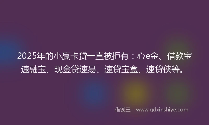 2025年的小赢卡贷一直被拒有：心e金、借款宝速融宝、现金贷速易、速贷宝盒、速贷侠等。
