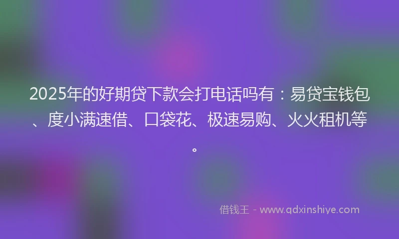 2025年的好期贷下款会打电话吗有：易贷宝钱包、度小满速借、口袋花、极速易购、火火租机等。