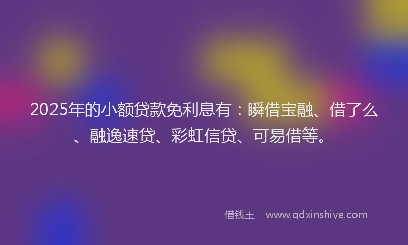 2025年的小额贷款免利息有：瞬借宝融、借了么、融逸速贷、彩虹信贷、可易借等。