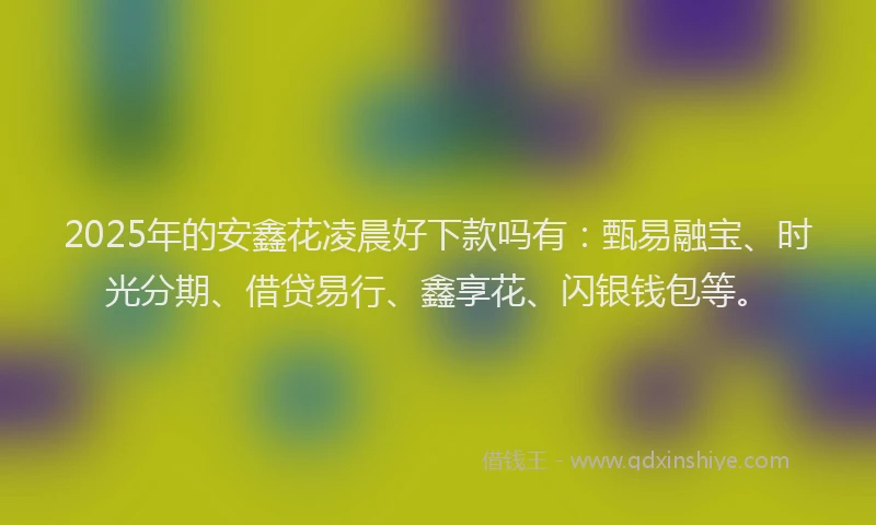 2025年的安鑫花凌晨好下款吗有：甄易融宝、时光分期、借贷易行、鑫享花、闪银钱包等。