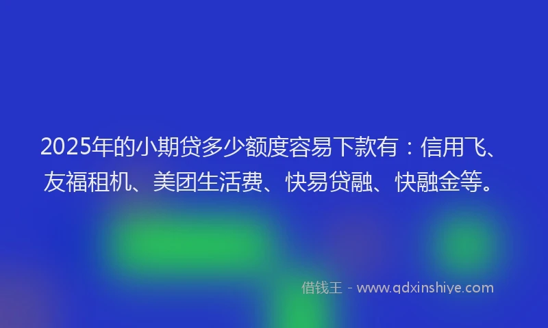 2025年的小期贷多少额度容易下款有：信用飞、友福租机、美团生活费、快易贷融、快融金等。