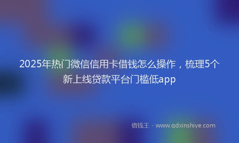 2025年热门微信信用卡借钱怎么操作，梳理5个新上线贷款平台门槛低app