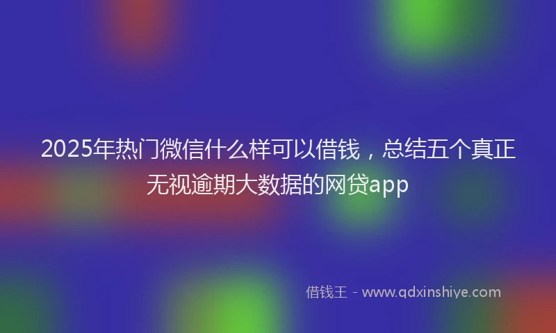 2025年热门微信什么样可以借钱，总结五个真正无视逾期大数据的网贷app