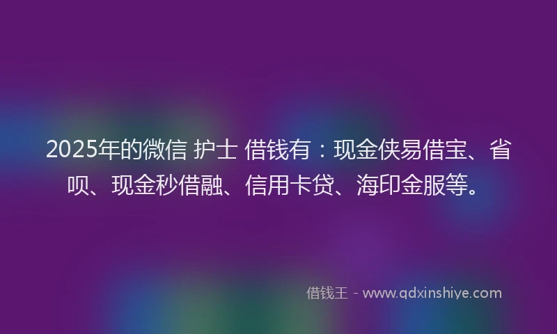 2025年的微信 护士 借钱有：现金侠易借宝、省呗、现金秒借融、信用卡贷、海印金服等。
