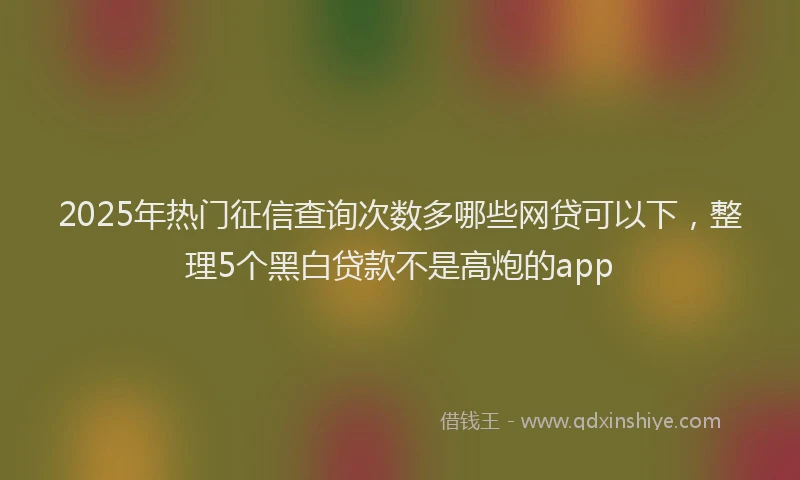 2025年热门征信查询次数多哪些网贷可以下，整理5个黑白贷款不是高炮的app
