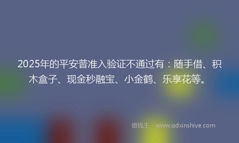 2025年的平安普准入验证不通过有：随手借、积木盒子、现金秒融宝、小金鹤、乐享花等。