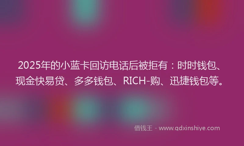 2025年的小蓝卡回访电话后被拒有：时时钱包、现金快易贷、多多钱包、RICH-购、迅捷钱包等。