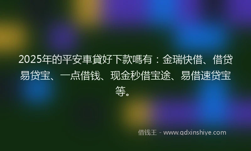 2025年的平安車貸好下款嗎有：金瑞快借、借贷易贷宝、一点借钱、现金秒借宝途、易借速贷宝等。